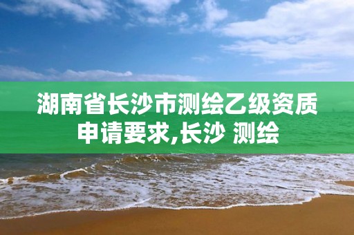 湖南省长沙市测绘乙级资质申请要求,长沙 测绘