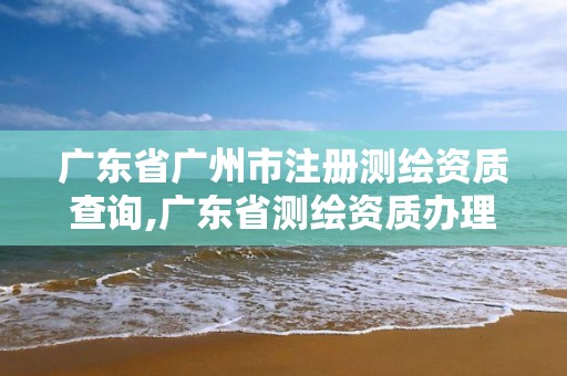 广东省广州市注册测绘资质查询,广东省测绘资质办理流程