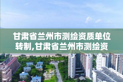 甘肃省兰州市测绘资质单位转制,甘肃省兰州市测绘资质单位转制公示