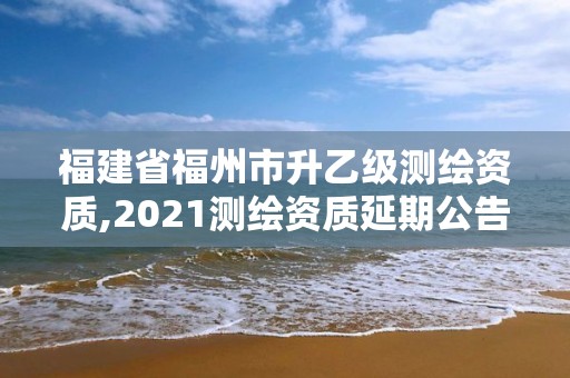 福建省福州市升乙级测绘资质,2021测绘资质延期公告福建省。