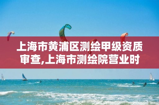 上海市黄浦区测绘甲级资质审查,上海市测绘院营业时间