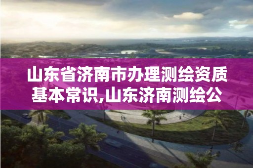 山东省济南市办理测绘资质基本常识,山东济南测绘公司电话