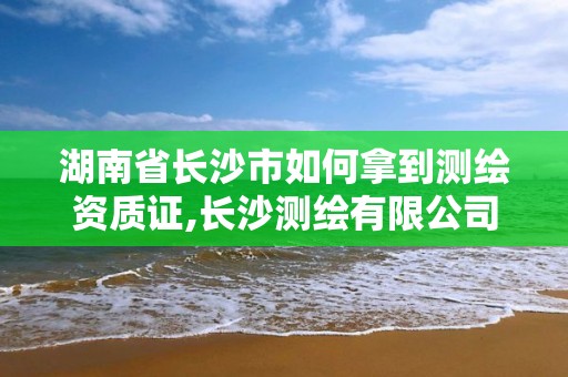 湖南省长沙市如何拿到测绘资质证,长沙测绘有限公司联系电话