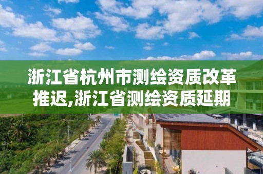 浙江省杭州市测绘资质改革推迟,浙江省测绘资质延期