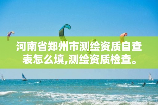 河南省郑州市测绘资质自查表怎么填,测绘资质检查。