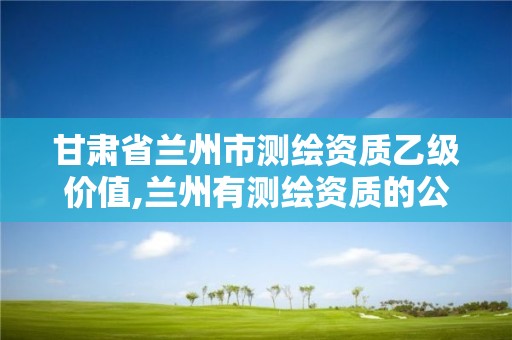 甘肃省兰州市测绘资质乙级价值,兰州有测绘资质的公司有