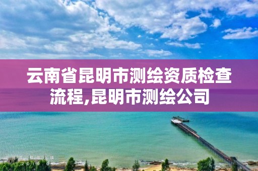 云南省昆明市测绘资质检查流程,昆明市测绘公司