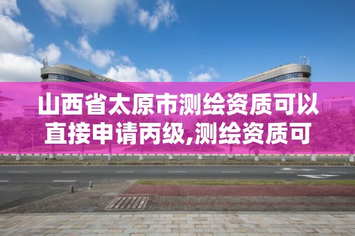 山西省太原市测绘资质可以直接申请丙级,测绘资质可以直接申请丙级吗