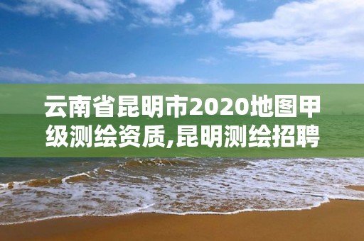 云南省昆明市2020地图甲级测绘资质,昆明测绘招聘。