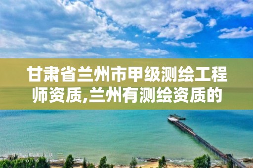 甘肃省兰州市甲级测绘工程师资质,兰州有测绘资质的公司有。