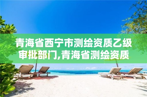 青海省西宁市测绘资质乙级审批部门,青海省测绘资质延期公告