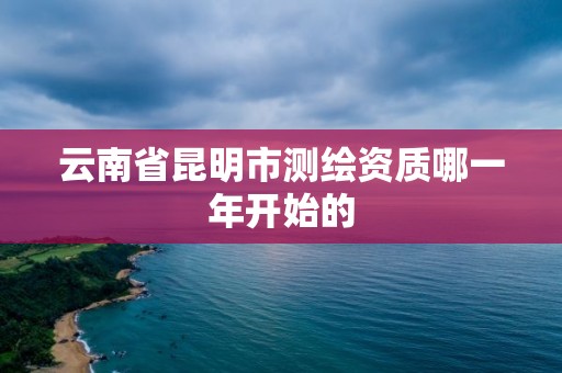 云南省昆明市测绘资质哪一年开始的