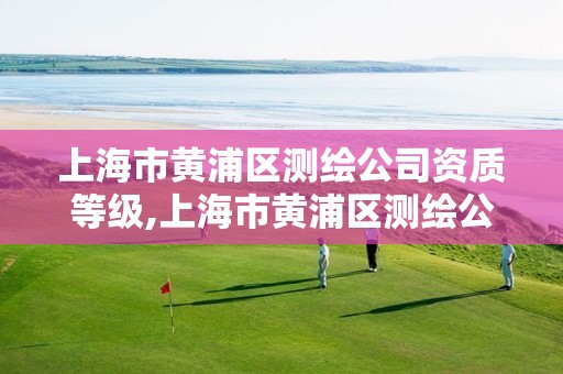 上海市黄浦区测绘公司资质等级,上海市黄浦区测绘公司资质等级查询