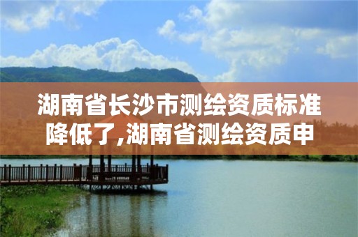 湖南省长沙市测绘资质标准降低了,湖南省测绘资质申请公示