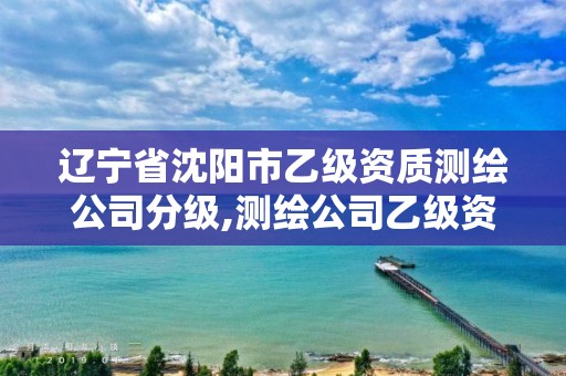 辽宁省沈阳市乙级资质测绘公司分级,测绘公司乙级资质要求