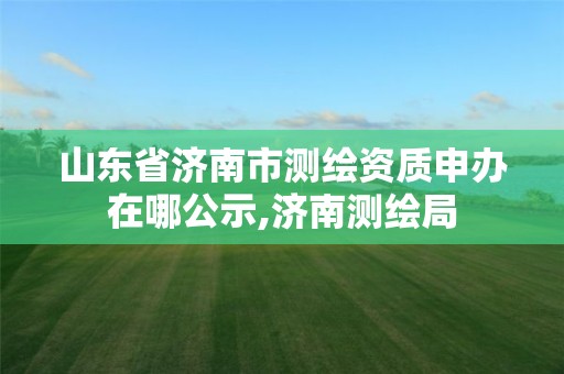山东省济南市测绘资质申办在哪公示,济南测绘局 山东省济南市测绘资质申办在哪公示,济南测绘局