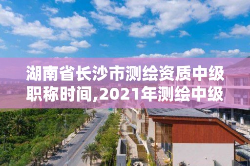 湖南省长沙市测绘资质中级职称时间,2021年测绘中级职称评审时间