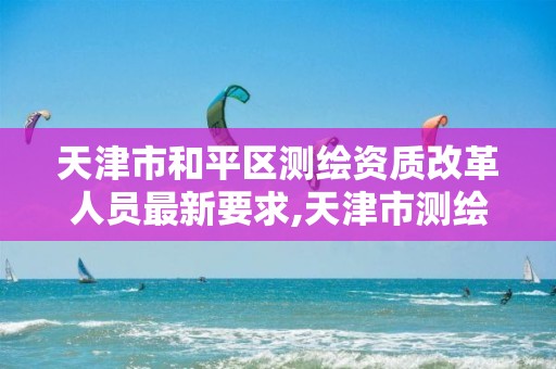 天津市和平区测绘资质改革人员最新要求,天津市测绘院有限公司资质。