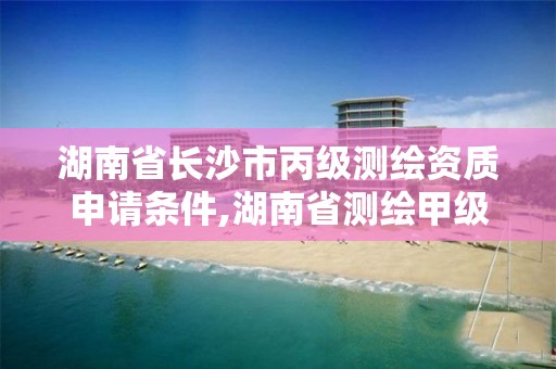 湖南省长沙市丙级测绘资质申请条件,湖南省测绘甲级资质单位