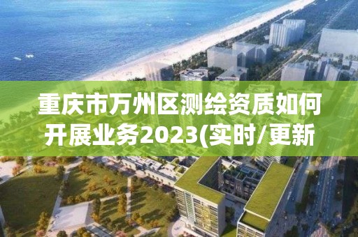 重庆市万州区测绘资质如何开展业务2023(实时/更新中)