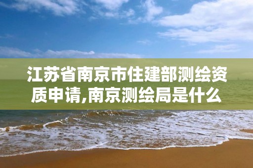 江苏省南京市住建部测绘资质申请,南京测绘局是什么样的单位