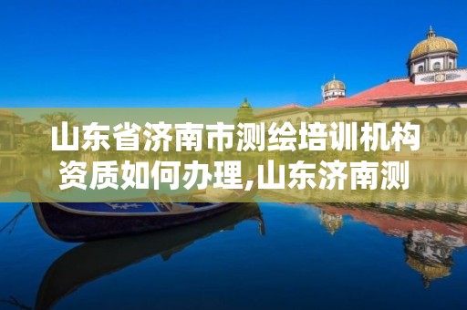 山东省济南市测绘培训机构资质如何办理,山东济南测绘公司电话