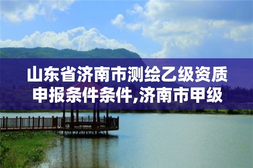 山东省济南市测绘乙级资质申报条件条件,济南市甲级测绘资质单位。