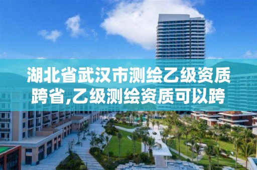 湖北省武汉市测绘乙级资质跨省,乙级测绘资质可以跨省作业吗