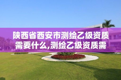 陕西省西安市测绘乙级资质需要什么,测绘乙级资质需要多少专业人员