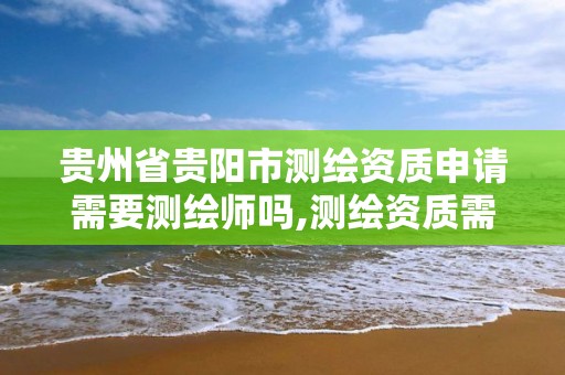 贵州省贵阳市测绘资质申请需要测绘师吗,测绘资质需要注册测绘师吗