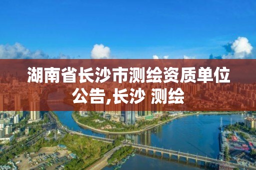 湖南省长沙市测绘资质单位公告,长沙 测绘