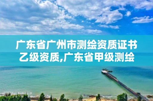 广东省广州市测绘资质证书乙级资质,广东省甲级测绘资质单位有多少