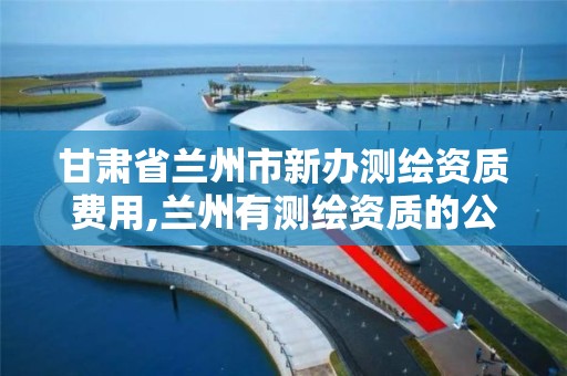 甘肃省兰州市新办测绘资质费用,兰州有测绘资质的公司有