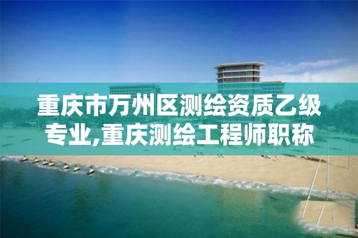 重庆市万州区测绘资质乙级专业,重庆测绘工程师职称评定