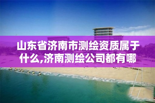 山东省济南市测绘资质属于什么,济南测绘公司都有哪些