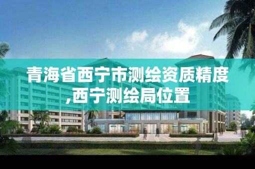 青海省西宁市测绘资质精度,西宁测绘局位置