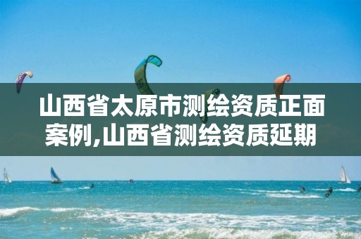 山西省太原市测绘资质正面案例,山西省测绘资质延期公告