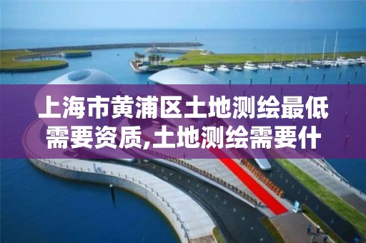 上海市黄浦区土地测绘最低需要资质,土地测绘需要什么资质