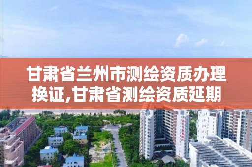 甘肃省兰州市测绘资质办理换证,甘肃省测绘资质延期公告