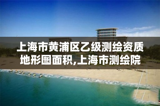 上海市黄浦区乙级测绘资质地形图面积,上海市测绘院级别。