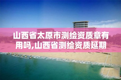 山西省太原市测绘资质章有用吗,山西省测绘资质延期公告