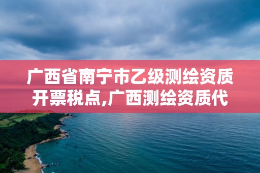 广西省南宁市乙级测绘资质开票税点,广西测绘资质代办