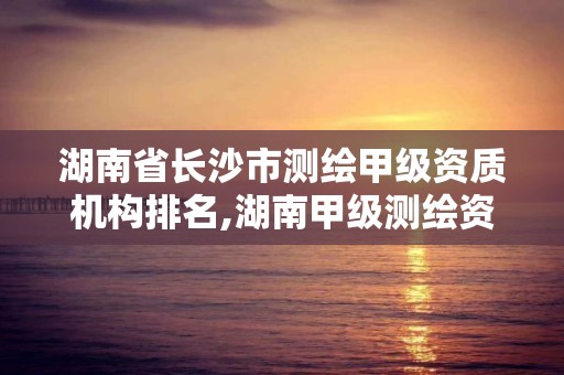 湖南省长沙市测绘甲级资质机构排名,湖南甲级测绘资质单位名录