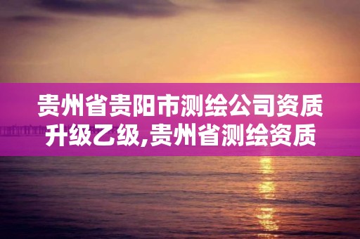 贵州省贵阳市测绘公司资质升级乙级,贵州省测绘资质管理条例