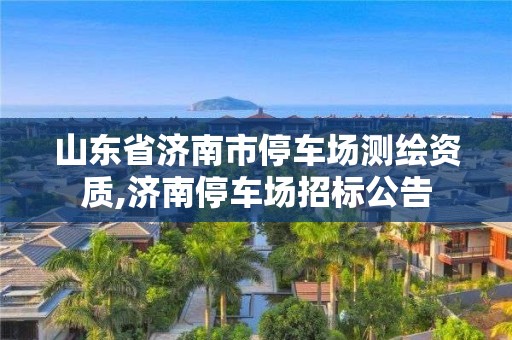 山东省济南市停车场测绘资质,济南停车场招标公告