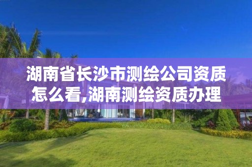 湖南省长沙市测绘公司资质怎么看,湖南测绘资质办理