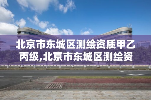 北京市东城区测绘资质甲乙丙级,北京市东城区测绘资质甲乙丙级资质企业