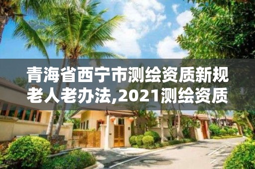 青海省西宁市测绘资质新规老人老办法,2021测绘资质老人老办法。