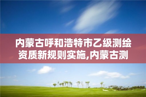 内蒙古呼和浩特市乙级测绘资质新规则实施,内蒙古测绘资质单位名录。