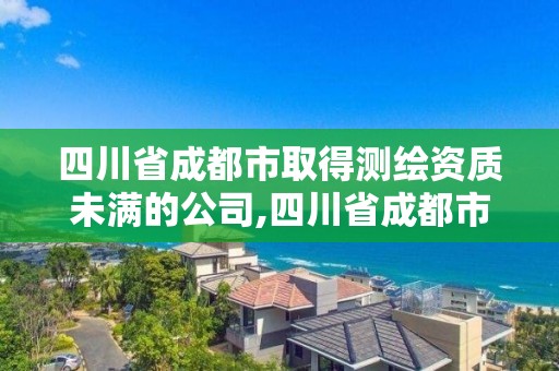 四川省成都市取得测绘资质未满的公司,四川省成都市取得测绘资质未满的公司